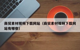 延边商贸素材视频下载网站（商贸素材视频下载网站有哪些）