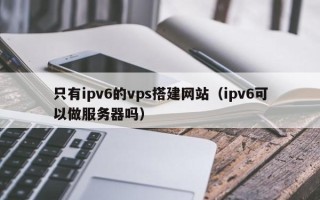 延边只有ipv6的vps搭建网站（ipv6可以做服务器吗）